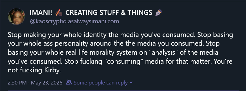 a bluesky post from kaoscryptid.asalwaysimani.com
Stop making your whole identity the media you've consumed. Stop basing your whole ass personality around the the media you consumed. Stop basing your whole real life morality system on "analysis" of the media you've consumed. Stop fucking "consuming" media for that matter. You're not fucking Kirby.
Post at 2:30 pm on May 23rd 2026