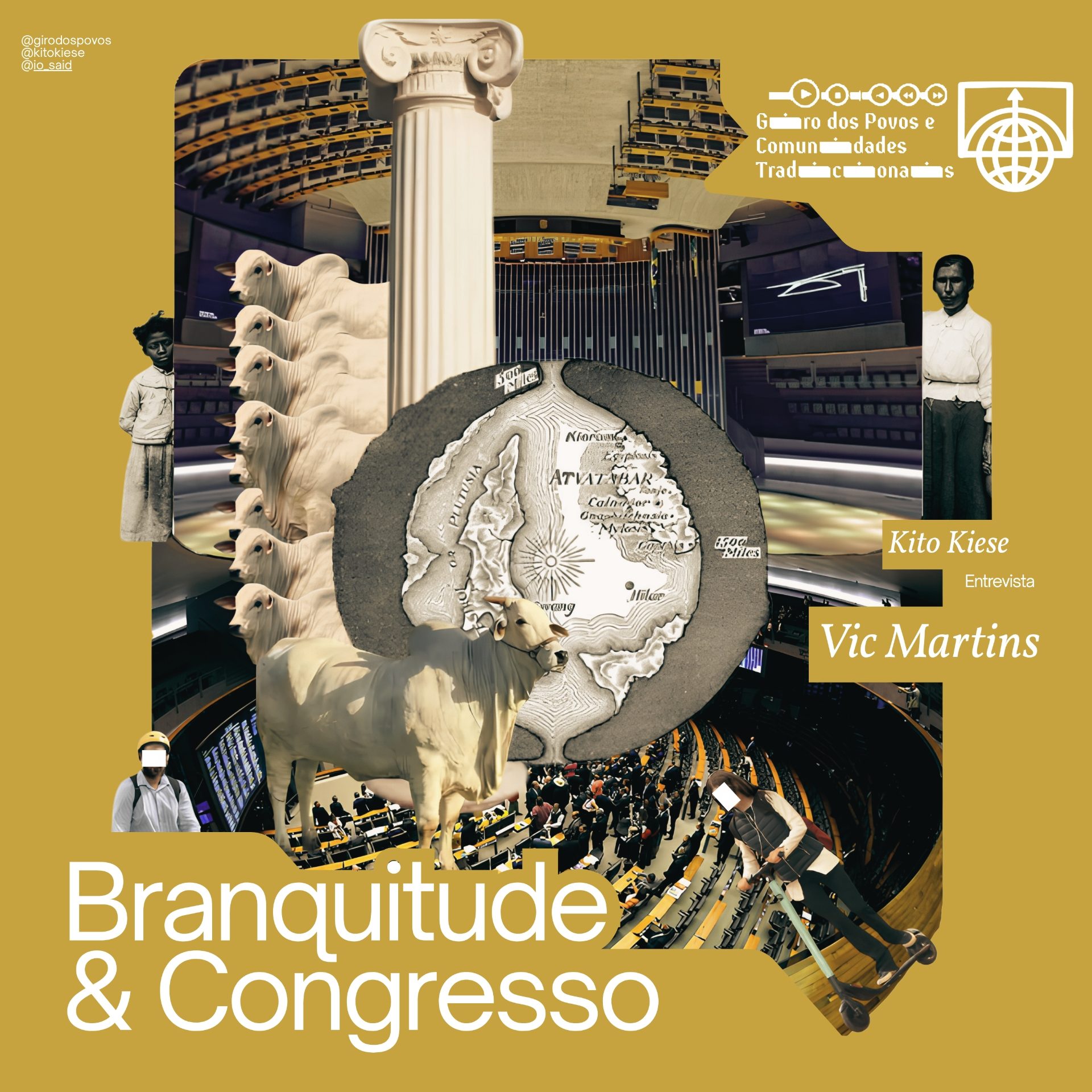Capa em tom dourado do episódio "Branquitude & Congresso" do podcast Giro dos Povos e Comunidades Tradicionais. No título dos créditos: "Kito Kiese entrevista Vic Martins". Colagem central com o plenário da Câmara dos Deputados visto de cima, uma coluna clássica grega, um mapa antigo estilizado de Agarta, um boi branco de porte robusto e fotos em preto e branco de duas pessoas negras vestidas com roupas do início do século XX. No topo, os perfis @girodospovos, @kitokiese e @io_said. Na base, o título "Branquitude & Congresso" em letras grandes brancas.
