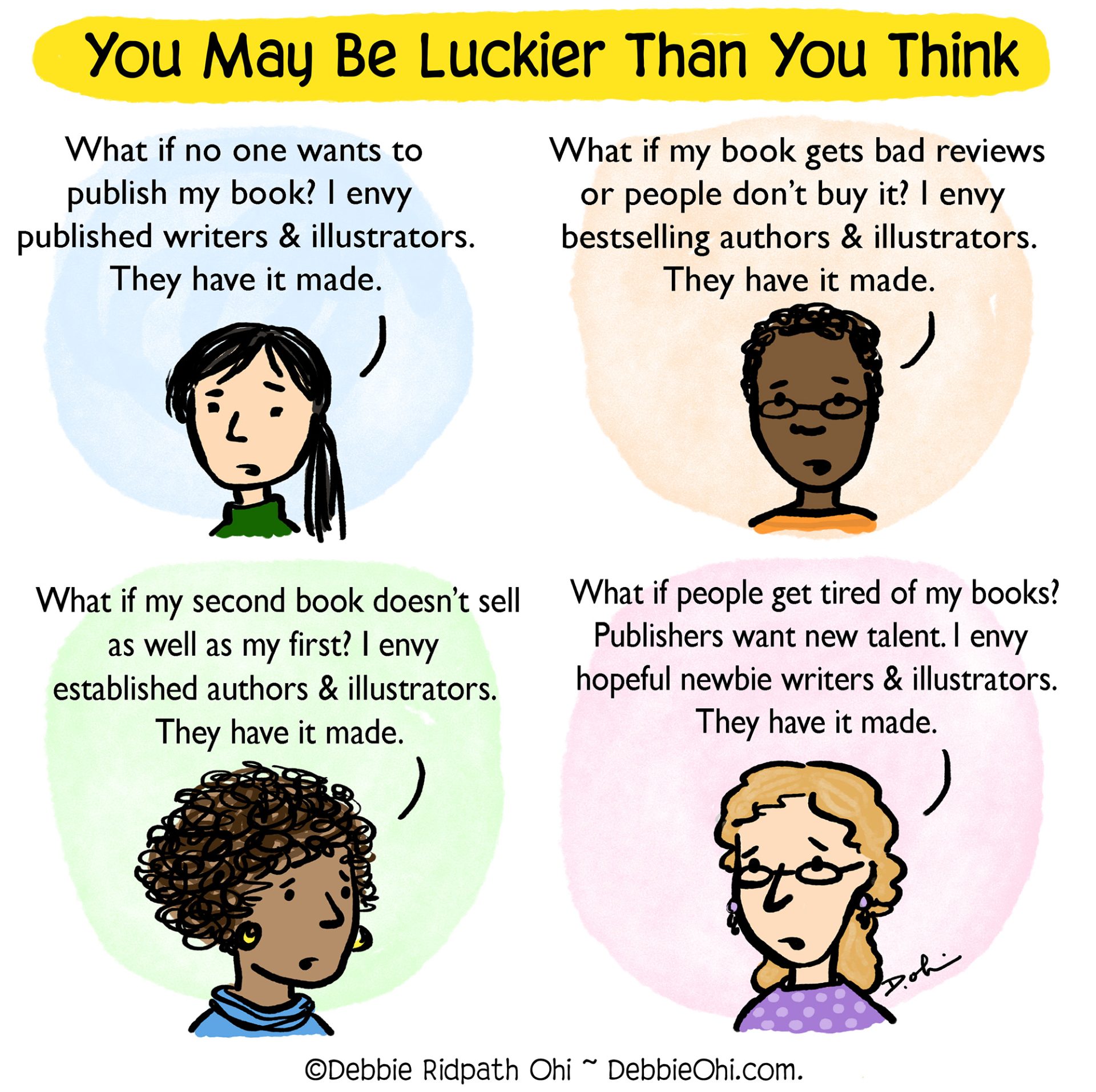 Alt text: Comic with four panels under the heading "You May Be Luckier Than You Think."
Top left: Person says, "What if no one wants to publish my book? I envy published writers & illustrators. They have it made."
Top right: Person says, "What if my book gets bad reviews or people don’t buy it? I envy bestselling authors & illustrators. They have it made."
Bottom left: Person says, "What if my second book doesn’t sell as well as my first? I envy established authors & illustrators. They have it made."
Bottom right: Person says, "What if people get tired of my books? Publishers want new talent. I envy hopeful newbie writers & illustrators. They have it made."

Text at bottom: ©Debbie Ridpath Ohi ~ DebbieOhi.com.