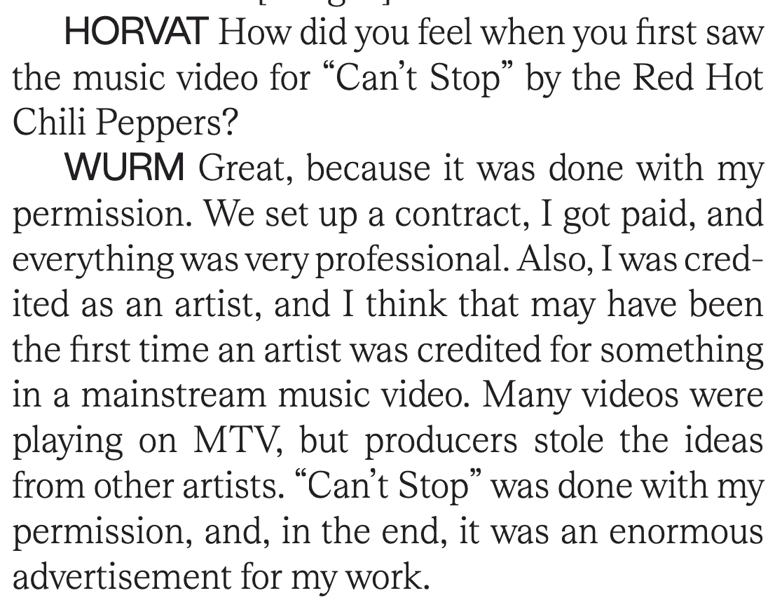 HORVAT How did you feel when you first saw
the music video for “Can’t Stop” by the Red Hot
Chili Peppers?
WURM Great, because it was done with my
permission. We set up a contract, I got paid, and
everything was very professional. Also, I was cred-
ited as an artist, and I think that may have been
the first time an artist was credited for something
in a mainstream music video. Many videos were
playing on MTV, but producers stole the ideas
from other artists. “Can’t Stop” was done with my
permission, and, in the end, it was an enormous
advertisement for my work.